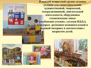 В каждой возрастной группе созданы
условия для самостоятельной,
художественной, творческой,
театрализованной, двигательной
деятельности, оборудованы
«тематические зоны»
(«кубанские уголки», «уголки ПДД»),
в которых размещен познавательный и
игровой материал в соответствии с
возрастом детей.
 