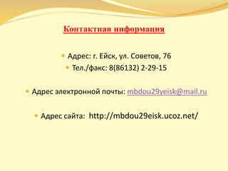 Контактная информация
 Адрес: г. Ейск, ул. Советов, 76
 Тел./факс: 8(86132) 2-29-15
 Адрес электронной почты: mbdou29yeisk@mail.ru
 Адрес сайта: http://mbdou29eisk.ucoz.net/
 
