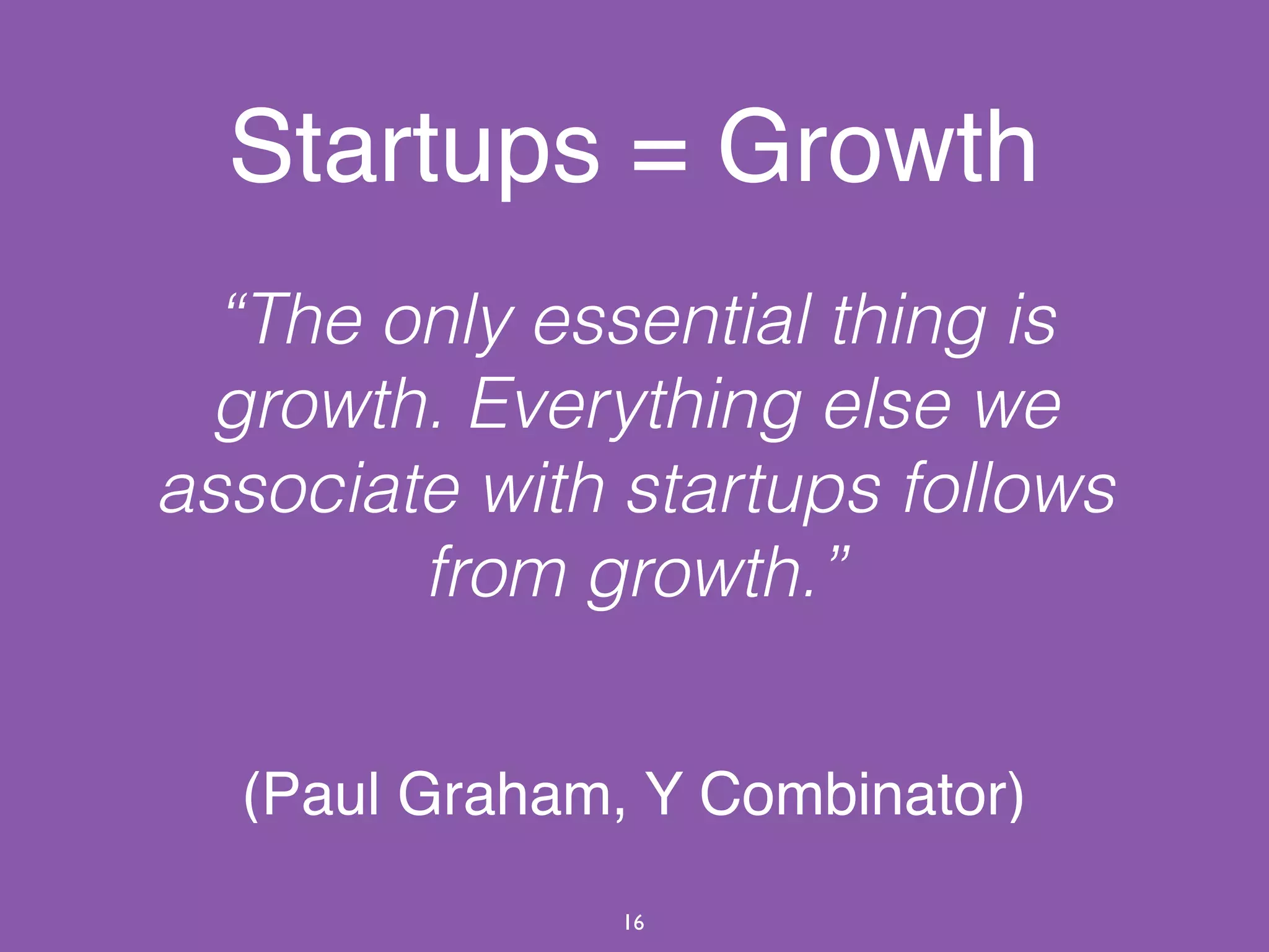 Startups = Growth
“The only essential thing is
growth. Everything else we
associate with startups follows
from growth.”
(Paul Graham, Y Combinator)
16
 