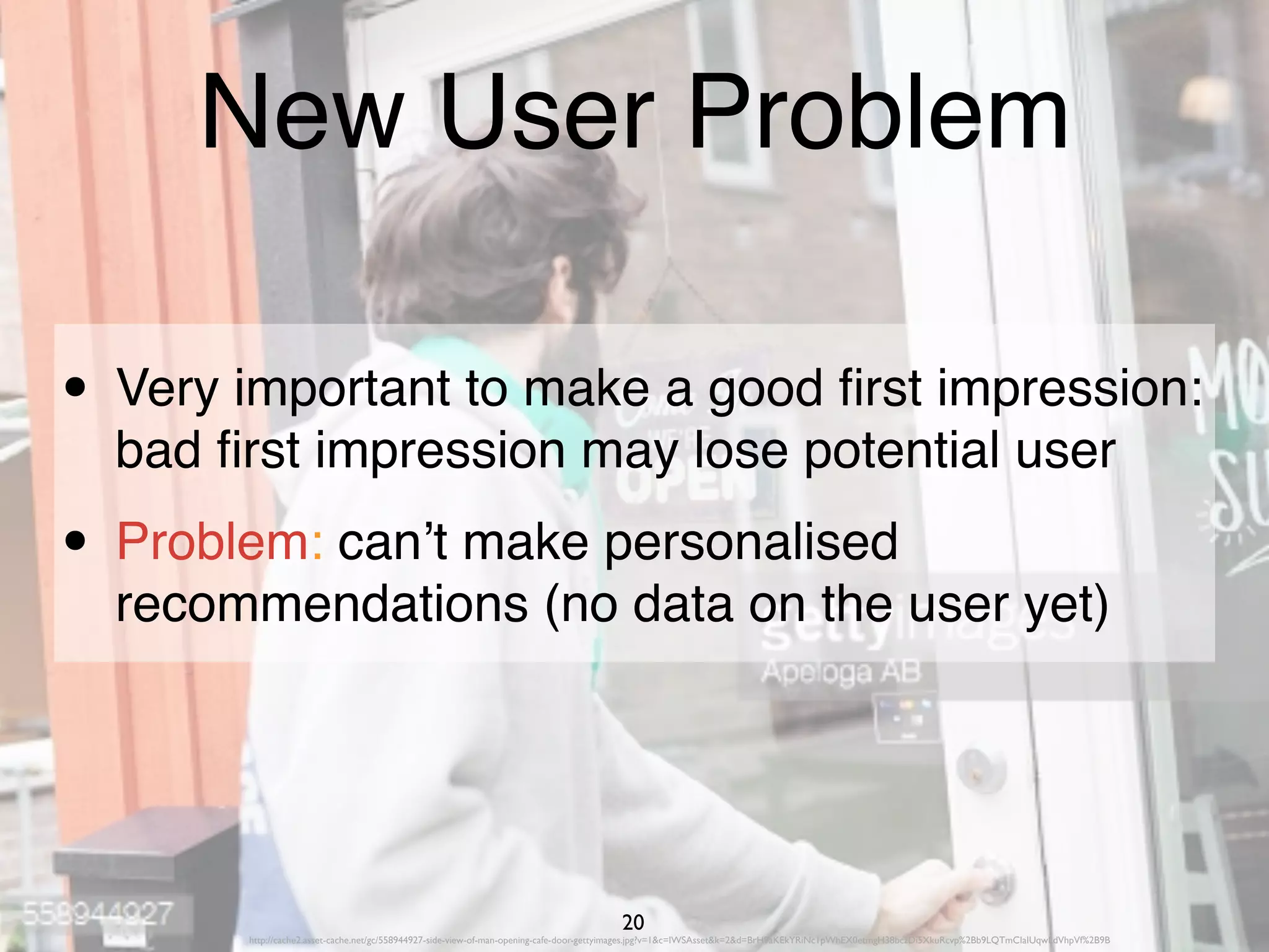 http://cache2.asset-cache.net/gc/558944927-side-view-of-man-opening-cafe-door-gettyimages.jpg?v=1&c=IWSAsset&k=2&d=BrH9aKEkYRiNc1pWhEX0etmgH38bczDi5XkuRcvp%2Bb9LQTmCIaIUqwLdVhpVf%2B9B
20
New User Problem
• Very important to make a good ﬁrst impression:
bad ﬁrst impression may lose potential user
• Problem: can’t make personalised
recommendations (no data on the user yet)
 