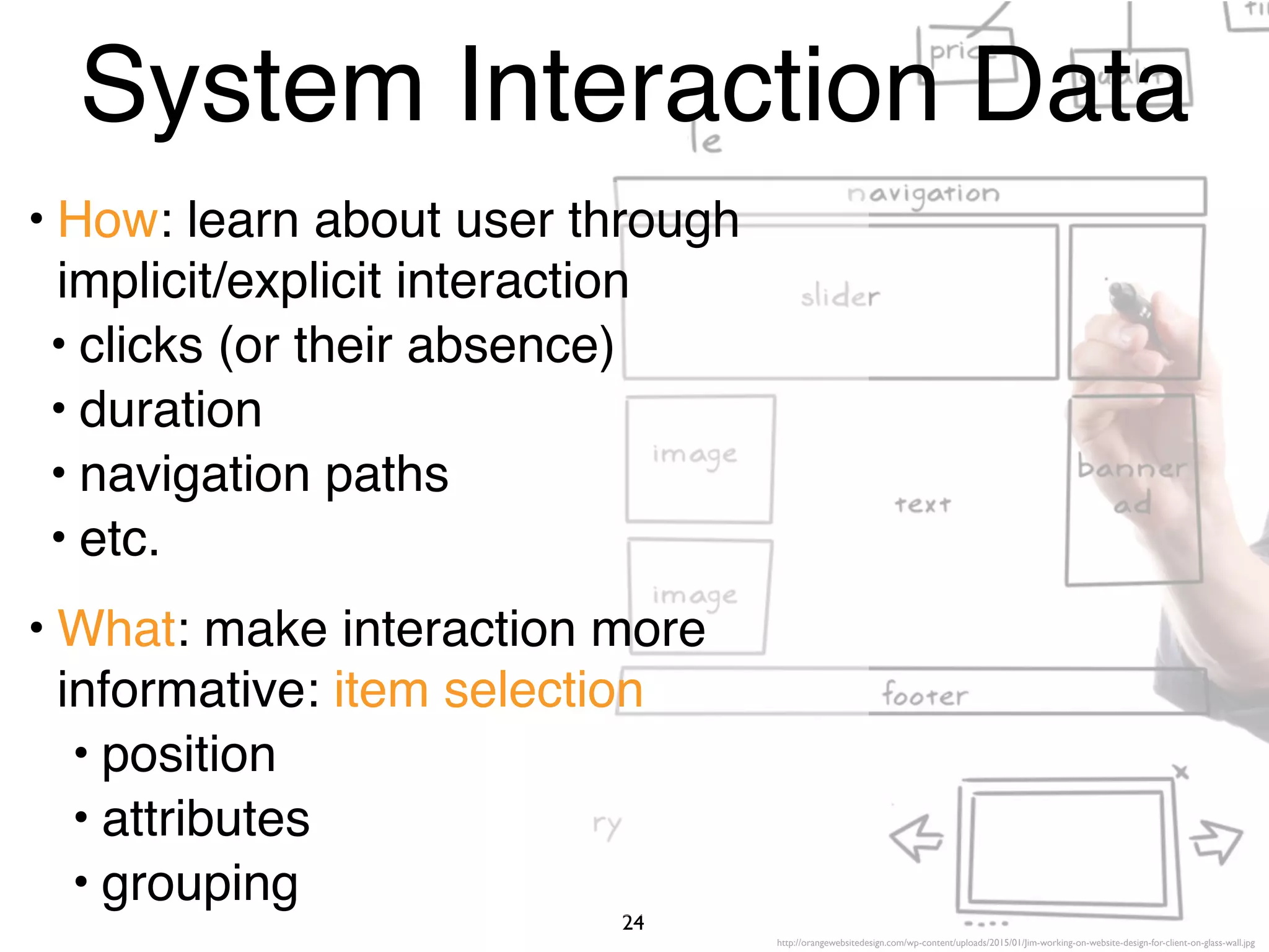 http://orangewebsitedesign.com/wp-content/uploads/2015/01/Jim-working-on-website-design-for-client-on-glass-wall.jpg
24
System Interaction Data
• How: learn about user through
implicit/explicit interaction
• clicks (or their absence)
• duration
• navigation paths
• etc.
• What: make interaction more
informative: item selection
• position
• attributes
• grouping
 