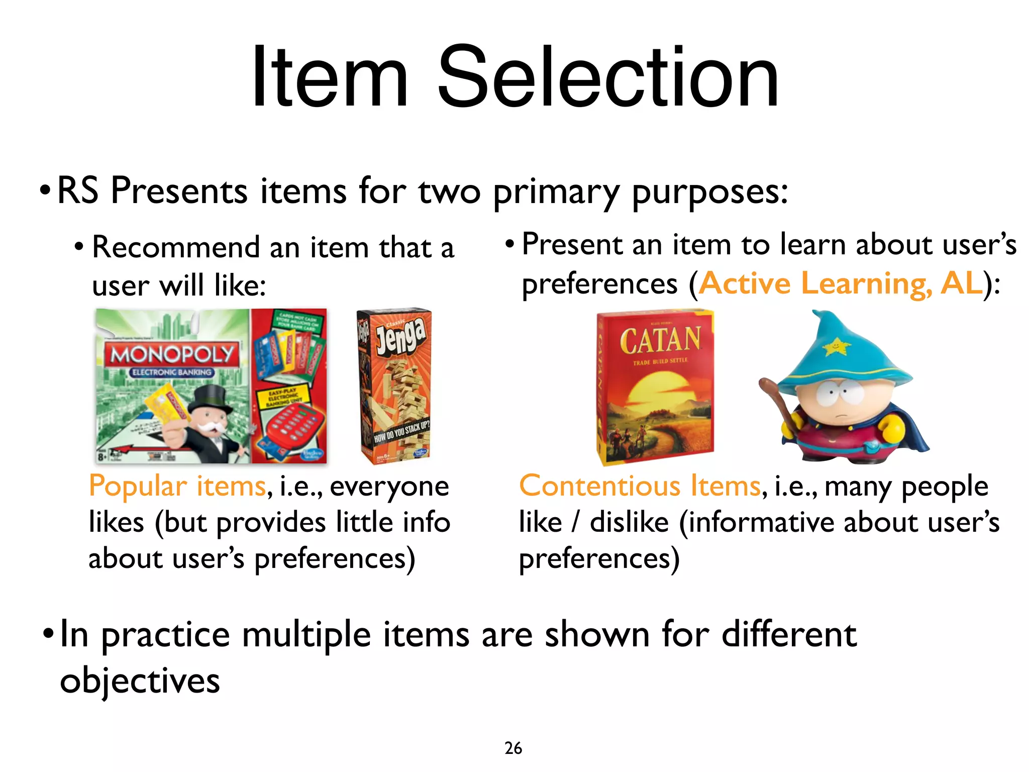 • Recommend an item that a
user will like:
Popular items, i.e., everyone
likes (but provides little info
about user’s preferences)
• Present an item to learn about user’s
preferences (Active Learning, AL):
Contentious Items, i.e., many people
like / dislike (informative about user’s
preferences)
26
Item Selection
•RS Presents items for two primary purposes:
•In practice multiple items are shown for different
objectives
 