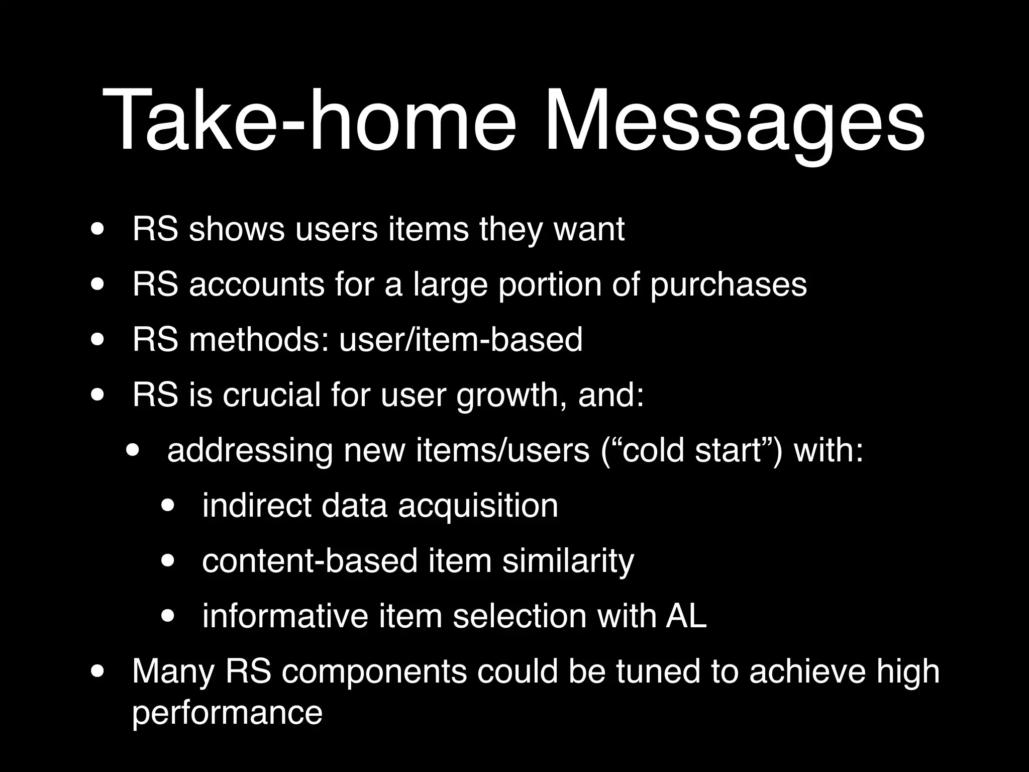 Take-home Messages
• RS shows users items they want
• RS accounts for a large portion of purchases
• RS methods: user/item-based
• RS is crucial for user growth, and:
• addressing new items/users (“cold start”) with:
• indirect data acquisition
• content-based item similarity
• informative item selection with AL
• Many RS components could be tuned to achieve high
performance
 