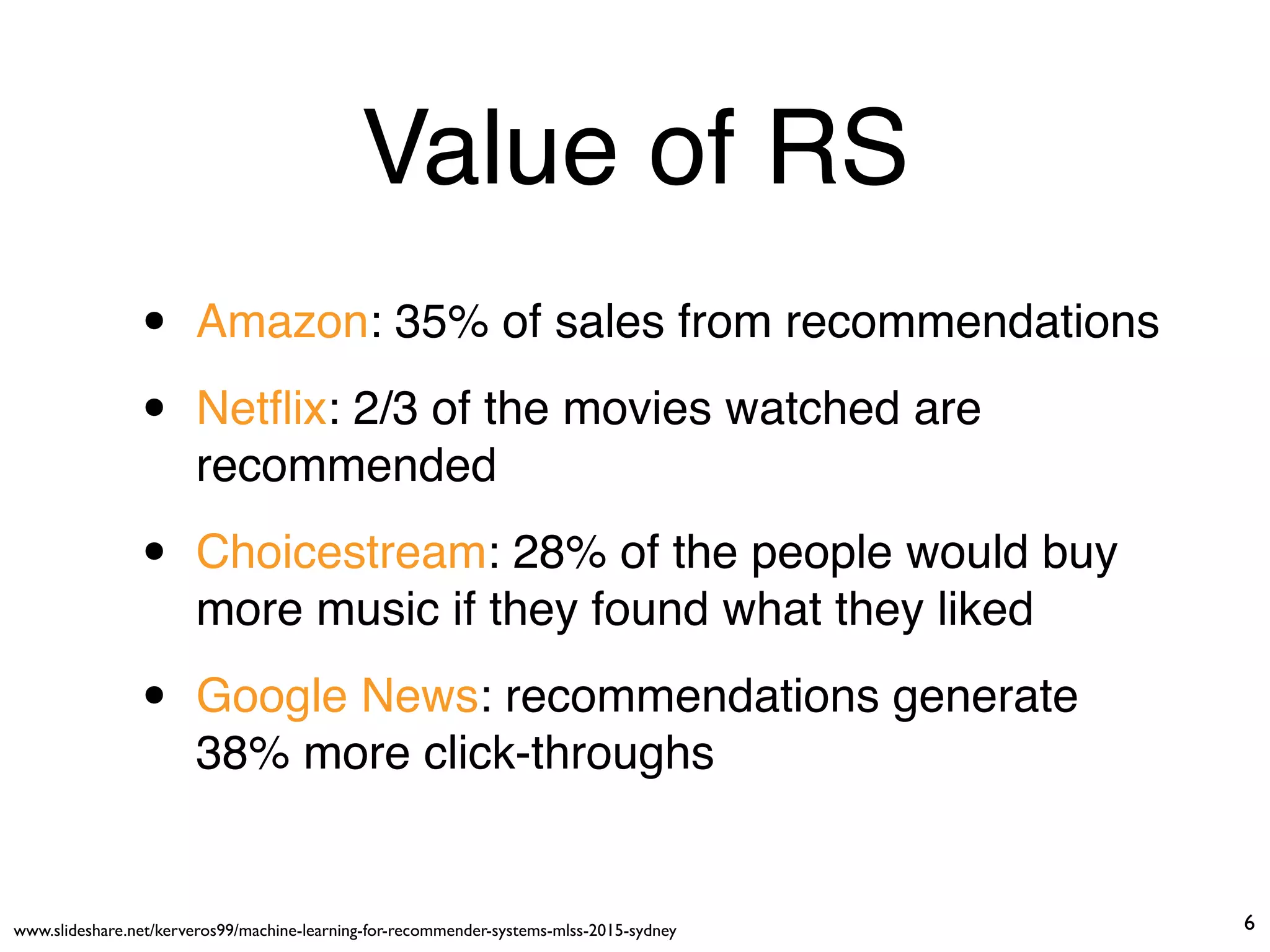 Value of RS
• Amazon: 35% of sales from recommendations
• Netﬂix: 2/3 of the movies watched are
recommended
• Choicestream: 28% of the people would buy
more music if they found what they liked
• Google News: recommendations generate
38% more click-throughs
www.slideshare.net/kerveros99/machine-learning-for-recommender-systems-mlss-2015-sydney 6
 
