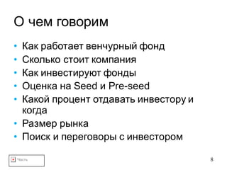 Часть 8
О чем говорим
• Как работает венчурный фонд
• Сколько стоит компания
• Как инвестируют фонды
• Оценка на Seed и Pre-seed
• Какой процент отдавать инвестору и
когда
• Размер рынка
• Поиск и переговоры с инвестором
 