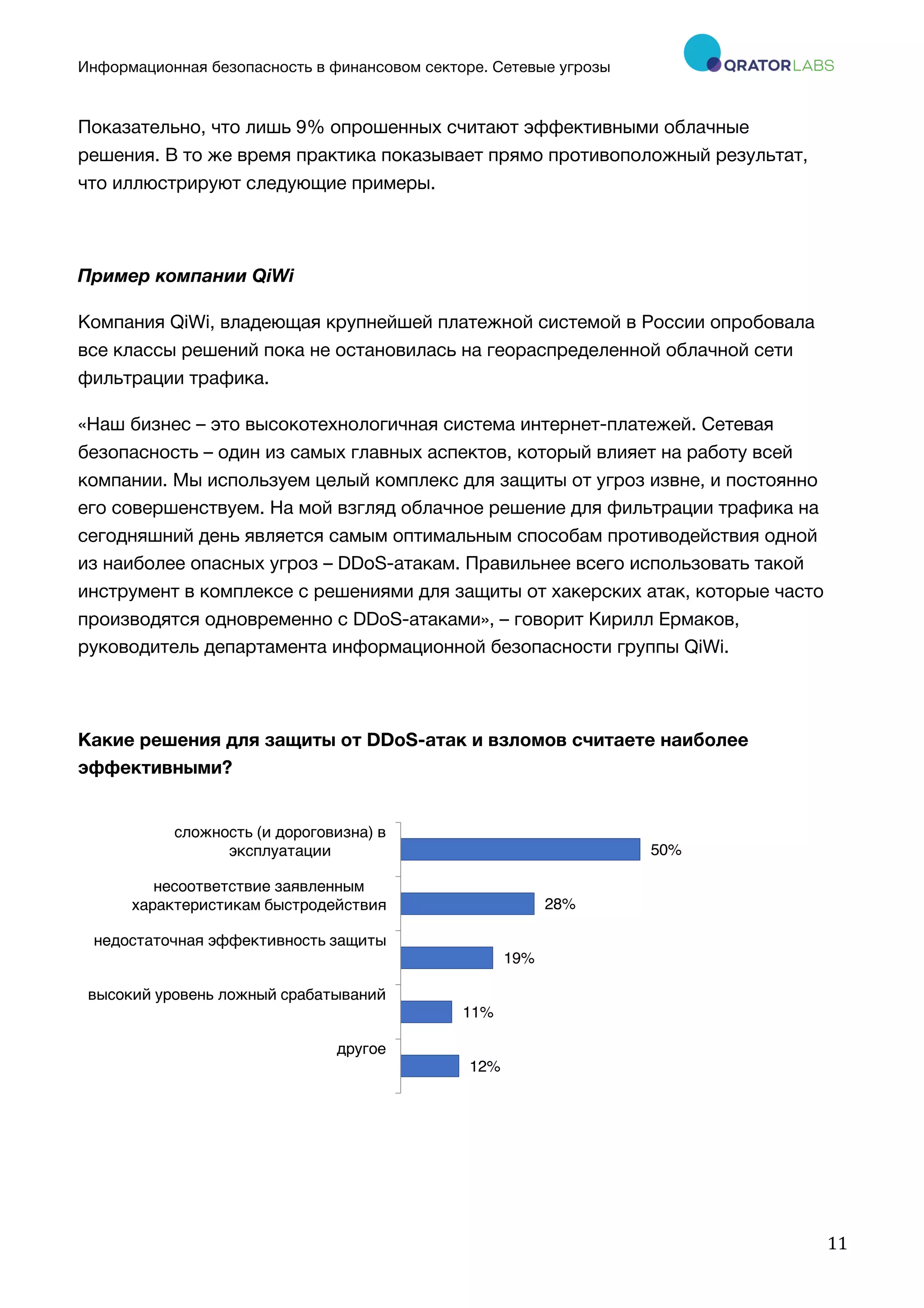 Информационная безопасность в финансовом секторе. Сетевые угрозы
	
	
	
11	
Показательно, что лишь 9% опрошенных считают эффективными облачные
решения. В то же время практика показывает прямо противоположный результат,
что иллюстрируют следующие примеры.
Пример компании QiWi
Компания QiWi, владеющая крупнейшей платежной системой в России опробовала
все классы решений пока не остановилась на геораспределенной облачной сети
фильтрации трафика.
«Наш бизнес – это высокотехнологичная система интернет-платежей. Сетевая
безопасность – один из самых главных аспектов, который влияет на работу всей
компании. Мы используем целый комплекс для защиты от угроз извне, и постоянно
его совершенствуем. На мой взгляд облачное решение для фильтрации трафика на
сегодняшний день является самым оптимальным способам противодействия одной
из наиболее опасных угроз – DDoS-атакам. Правильнее всего использовать такой
инструмент в комплексе с решениями для защиты от хакерских атак, которые часто
производятся одновременно с DDoS-атаками», – говорит Кирилл Ермаков,
руководитель департамента информационной безопасности группы QiWi.
Какие решения для защиты от DDoS-атак и взломов считаете наиболее
эффективными?
12%
11%
19%
28%
50%
другое
высокий уровень ложный срабатываний
недостаточная эффективность защиты
несоответствие заявленным
характеристикам быстродействия
сложность (и дороговизна) в
эксплуатации
 