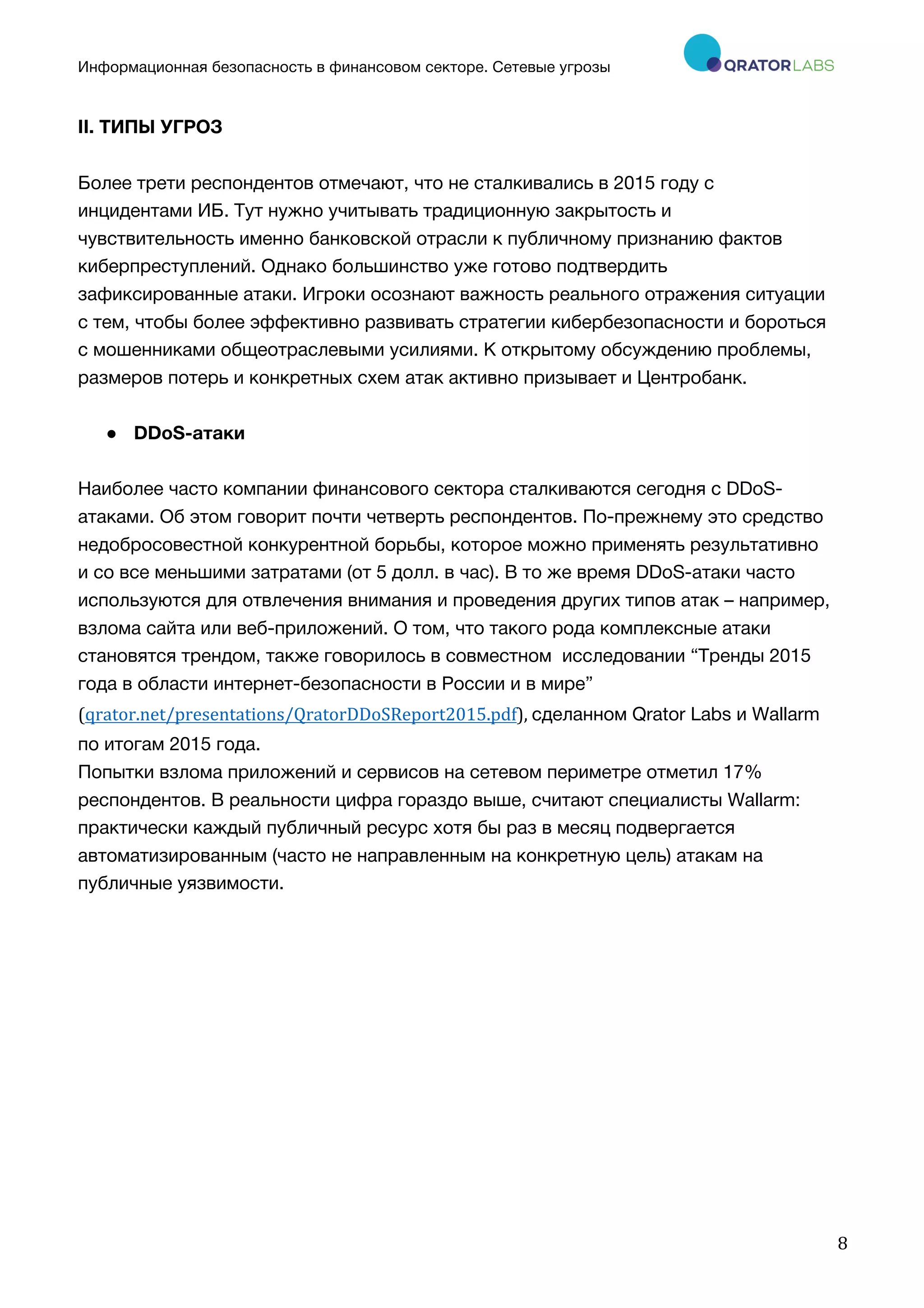 Информационная безопасность в финансовом секторе. Сетевые угрозы
	
	
	
8	
II. ТИПЫ УГРОЗ
Более трети респондентов отмечают, что не сталкивались в 2015 году с
инцидентами ИБ. Тут нужно учитывать традиционную закрытость и
чувствительность именно банковской отрасли к публичному признанию фактов
киберпреступлений. Однако большинство уже готово подтвердить
зафиксированные атаки. Игроки осознают важность реального отражения ситуации
с тем, чтобы более эффективно развивать стратегии кибербезопасности и бороться
с мошенниками общеотраслевыми усилиями. К открытому обсуждению проблемы,
размеров потерь и конкретных схем атак активно призывает и Центробанк.
● DDoS-атаки
Наиболее часто компании финансового сектора сталкиваются сегодня с DDoS-
атаками. Об этом говорит почти четверть респондентов. По-прежнему это средство
недобросовестной конкурентной борьбы, которое можно применять результативно
и со все меньшими затратами (от 5 долл. в час). В то же время DDoS-атаки часто
используются для отвлечения внимания и проведения других типов атак – например,
взлома сайта или веб-приложений. О том, что такого рода комплексные атаки
становятся трендом, также говорилось в совместном исследовании “Тренды 2015
года в области интернет-безопасности в России и в мире”
(qrator.net/presentations/QratorDDoSReport2015.pdf),	сделанном Qrator Labs и Wallarm
по итогам 2015 года.
Попытки взлома приложений и сервисов на сетевом периметре отметил 17%
респондентов. В реальности цифра гораздо выше, считают специалисты Wallarm:
практически каждый публичный ресурс хотя бы раз в месяц подвергается
автоматизированным (часто не направленным на конкретную цель) атакам на
публичные уязвимости.
 