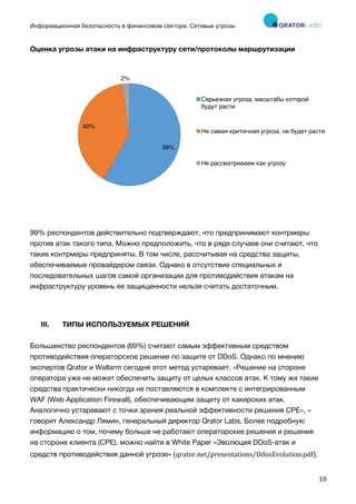 Информационная безопасность в финансовом секторе. Сетевые угрозы
	
	
	
10	
Оценка угрозы атаки на инфраструктуру сети/протоколы маршрутизации
99% респондентов действительно подтверждают, что предпринимают контрмеры
против атак такого типа. Можно предположить, что в ряде случаев они считают, что
такие контрмеры предприняты. В том числе, рассчитывая на средства защиты,
обеспечиваемые провайдером связи. Однако в отсутствие специальных и
последовательных шагов самой организации для противодействия атакам на
инфраструктуру уровень ее защищенности нельзя считать достаточным.
III. ТИПЫ ИСПОЛЬЗУЕМЫХ РЕШЕНИЙ
Большинство респондентов (69%) считают самым эффективным средством
противодействия операторское решение по защите от DDoS. Однако по мнению
экспертов Qrator и Wallarm сегодня этот метод устаревает. «Решение на стороне
оператора уже не может обеспечить защиту от целых классов атак. К тому же такие
средства практически никогда не поставляются в комплекте с интегрированным
WAF (Web Application Firewall), обеспечивающим защиту от хакерских атак.
Аналогично устаревают с точки зрения реальной эффективности решения CPE», –
говорит Александр Лямин, генеральный директор Qrator Labs. Более подробную
информацию о том, почему больше не работают операторские решения и решения
на стороне клиента (CPE), можно найти в White Paper «Эволюция DDoS-атак и
средств противодействия данной угрозе»	(qrator.net/presentations/DdosEvolution.pdf).	
58%
40%
2%
Серьезная угроза, масштабы которой
будут расти
Не самая критичная угроза, не будет расти
Не рассматриваем как угрозу
 