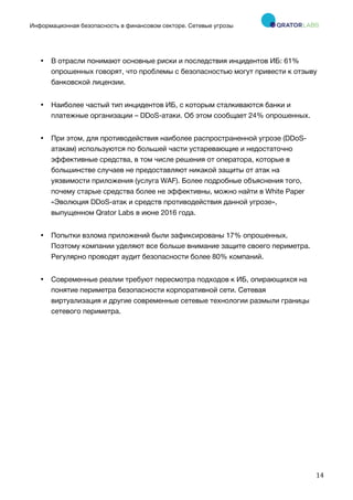 Информационная безопасность в финансовом секторе. Сетевые угрозы
	
	
	
14	
• В отрасли понимают основные риски и последствия инцидентов ИБ: 61%
опрошенных говорят, что проблемы с безопасностью могут привести к отзыву
банковской лицензии.
• Наиболее частый тип инцидентов ИБ, с которым сталкиваются банки и
платежные организации – DDoS-атаки. Об этом сообщает 24% опрошенных.
• При этом, для противодействия наиболее распространенной угрозе (DDoS-
атакам) используются по большей части устаревающие и недостаточно
эффективные средства, в том числе решения от оператора, которые в
большинстве случаев не предоставляют никакой защиты от атак на
уязвимости приложения (услуга WAF). Более подробные объяснения того,
почему старые средства более не эффективны, можно найти в White Paper
«Эволюция DDoS-атак и средств противодействия данной угрозе»,
выпущенном Qrator Labs в июне 2016 года.
• Попытки взлома приложений были зафиксированы 17% опрошенных.
Поэтому компании уделяют все больше внимание защите своего периметра.
Регулярно проводят аудит безопасности более 80% компаний.
• Современные реалии требуют пересмотра подходов к ИБ, опирающихся на
понятие периметра безопасности корпоративной сети. Сетевая
виртуализация и другие современные сетевые технологии размыли границы
сетевого периметра.
 