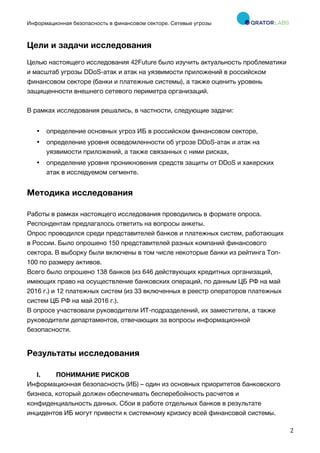 Информационная безопасность в финансовом секторе. Сетевые угрозы
	
	
	
2	
Цели и задачи исследования
Целью настоящего исследования 42Future было изучить актуальность проблематики
и масштаб угрозы DDoS-атак и атак на уязвимости приложений в российском
финансовом секторе (банки и платежные системы), а также оценить уровень
защищенности внешнего сетевого периметра организаций.
В рамках исследования решались, в частности, следующие задачи:
• определение основных угроз ИБ в российском финансовом секторе,
• определение уровня осведомленности об угрозе DDoS-атак и атак на
уязвимости приложений, а также связанных с ними рисках,
• определение уровня проникновения средств защиты от DDoS и хакерских
атак в исследуемом сегменте.
Методика исследования
Работы в рамках настоящего исследования проводились в формате опроса.
Респондентам предлагалось ответить на вопросы анкеты.
Опрос проводился среди представителей банков и платежных систем, работающих
в России. Было опрошено 150 представителей разных компаний финансового
сектора. В выборку были включены в том числе некоторые банки из рейтинга Топ-
100 по размеру активов.
Всего было опрошено 138 банков (из 646 действующих кредитных организаций,
имеющих право на осуществление банковских операций, по данным ЦБ РФ на май
2016 г.) и 12 платежных систем (из 33 включенных в реестр операторов платежных
систем ЦБ РФ на май 2016 г.).
В опросе участвовали руководители ИТ-подразделений, их заместители, а также
руководители департаментов, отвечающих за вопросы информационной
безопасности.
Результаты исследования
I. ПОНИМАНИЕ РИСКОВ
Информационная безопасность (ИБ) – один из основных приоритетов банковского
бизнеса, который должен обеспечивать бесперебойность расчетов и
конфиденциальность данных. Сбои в работе отдельных банков в результате
инцидентов ИБ могут привести к системному кризису всей финансовой системы.
 