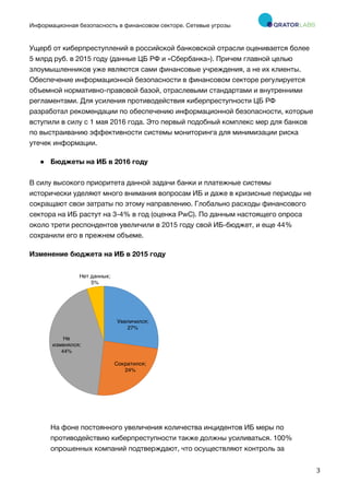 Информационная безопасность в финансовом секторе. Сетевые угрозы
	
	
	
3	
Ущерб от киберпреступлений в российской банковской отрасли оценивается более
5 млрд руб. в 2015 году (данные ЦБ РФ и «Сбербанка»). Причем главной целью
злоумышленников уже являются сами финансовые учреждения, а не их клиенты.
Обеспечение информационной безопасности в финансовом секторе регулируется
объемной нормативно-правовой базой, отраслевыми стандартами и внутренними
регламентами. Для усиления противодействия киберпреступности ЦБ РФ
разработал рекомендации по обеспечению информационной безопасности, которые
вступили в силу с 1 мая 2016 года. Это первый подобный комплекс мер для банков
по выстраиванию эффективности системы мониторинга для минимизации риска
утечек информации.
● Бюджеты на ИБ в 2016 году
В силу высокого приоритета данной задачи банки и платежные системы
исторически уделяют много внимания вопросам ИБ и даже в кризисные периоды не
сокращают свои затраты по этому направлению. Глобально расходы финансового
сектора на ИБ растут на 3-4% в год (оценка PwC). По данным настоящего опроса
около трети респондентов увеличили в 2015 году свой ИБ-бюджет, и еще 44%
сохранили его в прежнем объеме.
Изменение бюджета на ИБ в 2015 году
На фоне постоянного увеличения количества инцидентов ИБ меры по
противодействию киберпреступности также должны усиливаться. 100%
опрошенных компаний подтверждают, что осуществляют контроль за
Увеличился;
27%
Сократился;
24%
Не
изменялся;
44%
Нет данных;
5%
 