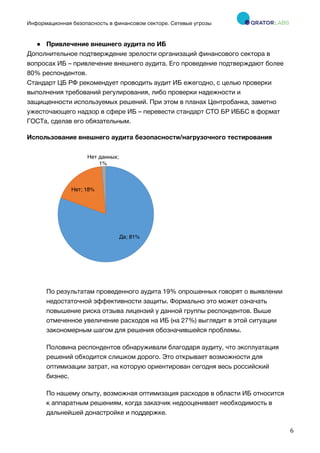 Информационная безопасность в финансовом секторе. Сетевые угрозы
	
	
	
6	
● Привлечение внешнего аудита по ИБ
Дополнительное подтверждение зрелости организаций финансового сектора в
вопросах ИБ – привлечение внешнего аудита. Его проведение подтверждают более
80% респондентов.
Стандарт ЦБ РФ рекомендует проводить аудит ИБ ежегодно, с целью проверки
выполнения требований регулирования, либо проверки надежности и
защищенности используемых решений. При этом в планах Центробанка, заметно
ужесточающего надзор в сфере ИБ – перевести стандарт СТО БР ИББС в формат
ГОСТа, сделав его обязательным.
Использование внешнего аудита безопасности/нагрузочного тестирования
По результатам проведенного аудита 19% опрошенных говорят о выявлении
недостаточной эффективности защиты. Формально это может означать
повышение риска отзыва лицензий у данной группы респондентов. Выше
отмеченное увеличение расходов на ИБ (на 27%) выглядит в этой ситуации
закономерным шагом для решения обозначившейся проблемы.
Половина респондентов обнаруживали благодаря аудиту, что эксплуатация
решений обходится слишком дорого. Это открывает возможности для
оптимизации затрат, на которую ориентирован сегодня весь российский
бизнес.
По нашему опыту, возможная оптимизация расходов в области ИБ относится
к аппаратным решениям, когда заказчик недооценивает необходимость в
дальнейшей донастройке и поддержке.
Да; 81%
Нет; 18%
Нет данных;
1%
 