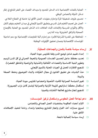 8
-‫املحدود‬ ‫الدخل‬ ‫ذات‬ ‫االجتماعية‬ ‫بالفئات‬ ‫العناية‬‫القضاء‬ ‫واستهداف‬‫على‬‫إطار‬ ‫في‬ ‫املدقع‬‫الفقر‬
ّ‫و‬ ‫ولة‬‫الد‬ ‫ل‬‫تدخ‬.‫الوطني‬ ‫التضامن‬
-.‫الفالحي‬ ‫القطاع‬ ‫في‬ ‫ة‬‫خاص‬ ‫لها‬ ‫ئق‬‫الال‬ ‫العمل‬ ‫مات‬‫مقو‬ ‫ام‬‫ر‬‫وإحت‬ ‫أة‬‫ر‬‫امل‬ ‫ة‬‫تشغيلي‬ ‫ف‬‫و‬‫ظر‬ ‫تحسين‬
-‫مييز‬‫الت‬ ‫وتطبيق‬ ‫ي‬ ‫س‬‫ر‬‫املد‬ ‫قبل‬ ‫عليم‬‫الت‬ ‫تعميم‬ ‫على‬ ‫العمل‬‫اإليجابي‬‫قل‬‫الن‬‫بتوفير‬ ‫التعليم‬ ‫ميدان‬ ‫في‬
ّ‫ر‬‫املد‬ ‫م‬‫ز‬‫وا‬‫والل‬ ‫واألكل‬‫املحدود‬ ‫خل‬‫الد‬ ‫ذات‬ ‫العائالت‬ ‫ألبناء‬ ‫واإلعانات‬ ‫ة‬‫سي‬‫باألوضاع‬ ‫العناية‬ ‫مع‬
‫س‬‫ر‬‫املدا‬ ‫بهذه‬ ‫ة‬‫ي‬‫ر‬‫و‬‫ر‬‫الض‬ ‫افق‬‫ر‬‫وامل‬ ‫ة‬‫الصحي‬.
-‫مع‬ ‫ة‬‫اإلجتماعي‬ ‫املفاوضات‬ ‫ة‬‫آلي‬ ‫ام‬‫ر‬‫إحت‬‫عبر‬ ‫اء‬‫ر‬‫لألج‬ ‫ة‬‫ائي‬‫ر‬‫الش‬ ‫ة‬‫ر‬‫املقد‬ ‫على‬ ‫املحافظة‬‫ة‬‫انتاجي‬ ‫دعم‬
‫ة‬‫اإلقتصادي‬ ‫سات‬‫املؤس‬‫ة‬‫الوطني‬ ‫ات‬‫األولوي‬ ‫تحقيق‬ ‫وضمان‬.
V.‫سياسة‬ ‫إرساء‬‫بالمدن‬ ‫خاصة‬‫ة‬ّ‫ي‬‫المحل‬ ‫والجماعات‬:
1)‫تق‬ ‫إعداد‬‫ي‬.‫الحياة‬ ‫جودة‬ ‫ملقاييس‬ ‫وفقا‬ ‫املدن‬ ‫لوضع‬ ‫شامل‬ ‫يم‬
2)‫املدن‬ ّ‫كل‬ ‫في‬ ‫العمراني‬ ‫واملحيط‬ ‫ة‬ّ‫العمومي‬ ‫الخدمات‬ ‫لتحسين‬ ‫عاجل‬ ‫ط‬
ّ
‫مخط‬ ‫تحديد‬(‫ت‬‫رميم‬
‫وتطوير‬‫ة‬ّ‫االساسي‬ ‫البنية‬‫ة‬ّ‫بابي‬
ّ
‫والش‬ ‫ة‬ّ‫قافي‬
ّ
‫الث‬ ‫والفضاءات‬‫و‬ّ‫ياضي‬ّ‫الر‬‫اء‬‫ر‬‫الخض‬ ‫واملناطق‬ ‫ة‬).
3)‫ات‬‫ر‬‫اإلطا‬ ‫تشجيع‬.‫اإليجابي‬‫مييز‬
ّ
‫بالت‬ ‫ة‬ّ‫املعني‬ ‫الجهات‬ ‫في‬ ‫للعمل‬
4)
ّ
‫حث‬‫والبناء‬ ‫رقات‬
ّ
‫الط‬ ‫مجال‬ ‫في‬ ‫ن‬‫القانو‬ ‫تطبيق‬ ‫على‬ ‫البلديات‬‫ي‬‫الفوضو‬‫ة‬ ّ‫الصح‬ ‫وحفظ‬
‫والبيئة‬.
5)‫لألحياء‬ ‫ة‬ّ‫العمراني‬ ‫ياسة‬ ّ‫الس‬‫تغيير‬‫ة‬ّ‫عبي‬
ّ
‫الش‬.‫الحياة‬ ‫جودة‬ ‫ملقاييس‬ ‫وإخضاعها‬
6).‫ة‬ّ‫ي‬‫ر‬‫الجمهو‬ ‫تراب‬ ‫كامل‬ ‫ليشمل‬ ‫ة‬ّ‫والعمراني‬ ‫ة‬ّ‫رابي‬
ّ
‫الت‬ ‫هيئة‬ّ‫للت‬ ‫إستراتيجي‬ ‫ط‬
ّ
‫مخط‬ ‫إستكمال‬
7).‫وتثمينها‬ ‫فايات‬
ّ
‫الن‬ ‫ملعالجة‬ ‫يع‬‫ر‬‫مشا‬‫إنجاز‬ ‫تشجيع‬
VI.‫ال‬ ‫تركيز‬ ‫وإستكمال‬ ‫الحكومي‬ ‫العمل‬ ‫نجاعة‬ ‫دعم‬‫مؤسسات‬:
1)‫أعضا‬ ‫التزام‬‫الحكومة‬ ‫ء‬.‫واملتضامن‬ ‫الجماعي‬ ‫العمل‬ ‫بمقتضيات‬
2)‫يع‬‫ر‬‫املشا‬ ‫وإنجاز‬ ‫القرار‬ ‫أخذ‬ ‫ات‬‫ر‬‫مسا‬ ‫تسريع‬‫ومتابعتها‬‫اإلصالحات‬ ‫لتنفيذ‬ ‫نامة‬‫ز‬‫ر‬ ‫وإعداد‬
.‫عليها‬ ‫فق‬
ّ
‫املت‬
3).‫ناجعة‬ ‫صالية‬
ّ
‫إت‬ ‫سياسة‬ ‫ساء‬‫ر‬‫إ‬
 