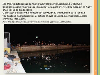 11	
Στα	πλαίσια	αυτά	έχουμε	έρθει	σε	συνεννόηση	με	το	Λιμεναρχείο	Μυτιλήνης,		
που	προθυμοποιήθηκαν	να	μας	βοηθήσουν	με	αρκετά	στοιχεία	που	αφορούν	το	λιμάνι		
αλλά		και	με	το	σκάφος	τους.	
Ο	δεύτερος	στόχος	είναι	ο	καθαρισμός	του	λιμανιού	επιφανειακά	με	τη	βοήθεια		
του	σκάφους	Λιμεναρχείου	και	με	ειδικές	απόχες	θα	μαζέψουμε	τα	σκουπίδια	που		
επιπλέουν		στο	λιμάνι.	
Αυτό	θα	προσπαθήσουμε	να	γίνεται	σε	τακτά	χρονικά	διαστήματα.	
	
		
 