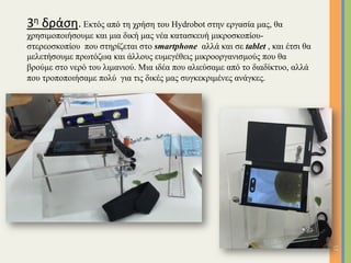 12	
3η	δράση. Εκτός από τη χρήση του Hydrobot στην εργασία µας, θα
χρησιµοποιήσουµε και µια δική µας νέα κατασκευή µικροσκοπίου-
στερεοσκοπίου που στηρίζεται στο smartphone αλλά και σε tablet , και έτσι θα
µελετήσουµε πρωτόζωα και άλλους ευµεγέθεις µικροοργανισµούς που θα
βρούµε στο νερό του λιµανιού. Μια ιδέα που αλιεύσαµε από το διαδίκτυο, αλλά
που τροποποιήσαµε πολύ για τις δικές µας συγκεκριµένες ανάγκες.
	
 
