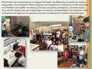 Στα πλαίσια της συνεργασίας µε το Τµήµα Επιστηµών της Θάλασσας τα παιδιά του Οµίλου
συµµετείχαν στο αγγλόφωνο Θερινό Σχολείο που διοργάνωσε το Τµήµα µε το Πανεπιστήµιο
του Aberdeen. Εκεί ήρθαν σε επαφή µε Έλληνες και ξένους επιστήµονες, άκουσαν οµιλίες
τους, έλυσαν απορίες τους και συµµετείχαν σε εργασίες, δειγµατοληψίες και πειράµατα κατά
τη διάρκεια του Σχολείου. Η εµπειρία αυτή ήταν µοναδική και τα παιδιά ενθουσιάστηκαν.
16	
 