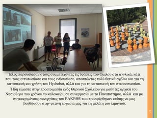 Τέλος παρουσίασαν στους συµµετέχοντες τις δράσεις του Οµίλου στα αγγλικά, κάτι
που τους εντυπωσίασε και τους ενθουσίασε, αποσπώντας πολύ θετικά σχόλια και για τη
κατασκευή και χρήση του Hydrobot, αλλά και για τη κατασκευή του στερεοσκοπίου.
Ήδη είµαστε στην προετοιµασία ενός Θερινού Σχολείου για µαθητές αρχικά του
Νησιού για του χρόνου το καλοκαίρι, σε συνεργασία µε το Πανεπιστήµιο, αλλά και µε
συγκεκριµένους συνεργάτες του ΕΛΚΕΘΕ που προσφέρθηκαν επίσης να µας
βοηθήσουν στην φετινή εργασία µας για τη µελέτη του λιµανιού.
17	
 