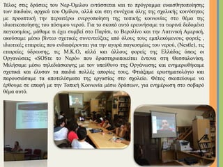 Τέλος στις δράσεις του Νερ-Όµιλου εντάσσεται και το πρόγραµµα ευαισθητοποίησης
των παιδιών, αρχικά του Οµίλου, αλλά και στη συνέχεια όλης της σχολικής κοινότητας
µε προοπτική την περαιτέρω ενεργοποίηση της τοπικής κοινωνίας στο θέµα της
ιδιωτικοποίησης του πόσιµου νερού. Για το σκοπό αυτό ερευνήσαµε τα τωρινά δεδοµένα
παγκοσµίως, µάθαµε τι έχει συµβεί στο Παρίσι, το Βερολίνο και την Λατινική Αµερική,
ακούσαµε µέσω βίντεο σχετικές συνεντεύξεις από όλους τους εµπλεκόµενους φορείς ,
ιδιωτικές εταιρείες που ενδιαφέρονται για την αγορά παγκοσµίως του νερού, (Nestle), τις
εταιρείες ύδρευσης, τις Μ.Κ.Ο, αλλά και άλλους φορείς της Ελλάδας όπως οι
Οργανώσεις «SOSτε το Νερό» που δραστηριοποιείται έντονα στη Θεσσαλονίκη.
Μιλήσαµε µέσω τηλεδιάσκεψης µε τον υπεύθυνο της Οργάνωσης και ενηµερωθήκαµε
σχετικά και έλυσαν τα παιδιά πολλές απορίες τους. Φτιάξαµε ερωτηµατολόγιο και
παρουσιάσαµε τα αποτελέσµατα της εργασίας στο σχολείο. Φέτος σκοπεύουµε να
έρθουµε σε επαφή µε την Τοπική Κοινωνία µέσω δράσεων, για ενηµέρωση στο σοβαρό
θέµα αυτό.
18	
 