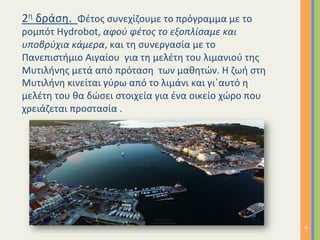 2η	δράση.		Φέτος	συνεχίζουμε	το	πρόγραμμα	με	το	
ρομπότ	Hydrobot,	αφού	φέτος	το	εξοπλίσαμε	και	
υποβρύχια	κάμερα,	και	τη	συνεργασία	με	το	
Πανεπιστήμιο	Αιγαίου		για	τη	μελέτη	του	λιμανιού	της	
Μυτιλήνης	μετά	από	πρόταση		των	μαθητών.	Η	ζωή	στη	
Μυτιλήνη	κινείται	γύρω	από	το	λιμάνι	και	γι΄αυτό	η	
μελέτη	του	θα	δώσει	στοιχεία	για	ένα	οικείο	χώρο	που	
χρειάζεται	προστασία	.	
6	
 