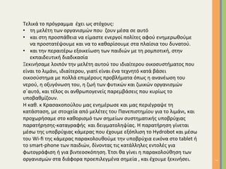 7	
Τελικά	το	πρόγραμμα		έχει	ως	στόχους:	
•  τη	μελέτη	των	οργανισμών	που		ζουν	μέσα	σε	αυτό	
•  και	στη	προσπάθεια	να	είμαστε	ενεργοί	πολίτες	αφού	ενημερωθούμε	
να	προστατέψουμε	και	να	το	καθαρίσουμε	στα	πλαίσια	του	δυνατού.	
•  και	την	περαιτέρω	εξοικείωση	των	παιδιών	με	τη	ρομποτική,	στην	
εκπαιδευτική	διαδικασία		
Ξεκινήσαμε	λοιπόν	την	μελέτη	αυτού	του	ιδιαίτερου	οικοσυστήματος	που	
είναι	το	λιμάνι,	ιδιαίτερου,	γιατί	είναι	ένα	τεχνητό	κατά	βάσει	
οικοσύστημα	με	πολλά	επιμέρους	προβλήματα	όπως	η	ανανέωση	του	
νερού,	η	οξυγόνωση	του,	η	ζωή	των	φυτικών	και	ζωικών	οργανισμών	
σ΄αυτό,	και	τέλος	οι	ανθρωπογενείς	παρεμβάσεις	που	κυρίως	το	
υποβαθμίζουν.		
Η	καθ.	κ	Κρασακοπούλου	μας	ενημέρωσε	και	μας	περιέγραψε	τη	
κατάσταση,	με	στοιχεία	από	μελέτες	του	Πανεπιστημίου	για	το	λιμάνι,	και	
προχωρήσαμε	στο	καθορισμό	των	σημείων	συστηματικής	υποβρύχιας	
παρατήρησης-καταγραφής		και	δειγματοληψίας.	Η	παρατήρηση	γίνεται	
μέσω	της	υποβρύχιας	κάμερας	που	έχουμε	εξόπλιση	το	Hydrobot	και	μέσω	
του	Wi-ﬁ	της	κάμερας	παρακολουθούμε	την	υποβρύχια	εικόνα	στο	tablet	ή	
το	smart-phone	των	παιδιών,	δίνοντας	τις	κατάλληλες	εντολές	για	
φωτογράφιση	ή	για	βιντεοσκόπηση.	Έτσι	θα	γίνει	η	παρακολούθηση	των	
οργανισμών	στα	διάφορα	προεπιλεγμένα	σημεία	,	και	έχουμε	ξεκινήσει.	
 