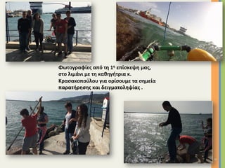 8	
Φωτογραφίες	από	τη	1η	επίσκεψη	μας,		
στο	λιμάνι	με	τη	καθηγήτρια	κ.	
Κρασακοπούλου	για	ορίσουμε	τα	σημεία	
παρατήρησης	και	δειγματοληψίας	.	
		
 