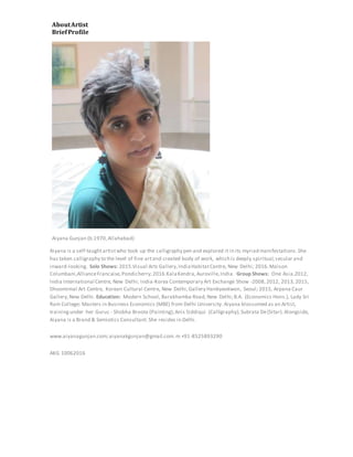 AboutArtist
BriefProfile
Aiyana Gunjan (b.1970,Allahabad)
Aiyana is a self-taughtartistwho took up the calligraphy pen and explored it in its myriad manifestations.She
has taken calligraphy to the level of fine artand created body of work, which is deeply spiritual,secular and
inward-looking. Solo Shows: 2015.Visual Arts Gallery,IndiaHabitatCentre, New Delhi; 2016.Maison
Columbani,AllianceFrancaise,Pondicherry;2016.KalaKendra,Auroville,India. Group Shows: One Asia.2012,
India International Centre, New Delhi; India-Korea Contemporary Art Exchange Show -2008,2012, 2013,2015,
Dhoomimal Art Centre, Korean Cultural Centre, New Delhi,Gallery Hanbyeokwon, Seoul; 2015, Arpana Caur
Gallery,New Delhi. Education: Modern School, Barakhamba Road, New Delhi;B.A. (Economics Hons.), Lady Sri
Ram College; Masters in Business Economics (MBE) from Delhi University. Aiyana blossomed as an Artist,
trainingunder her Gurus - Shobha Broota (Painting),Anis Siddiqui (Calligraphy),Subrata De(Sitar). Alongside,
Aiyana is a Brand & Semiotics Consultant.She resides in Delhi.
www.aiyanagunjan.com;aiyanakgunjan@gmail.com.m +91-8525893290
AKG 10062016
 
