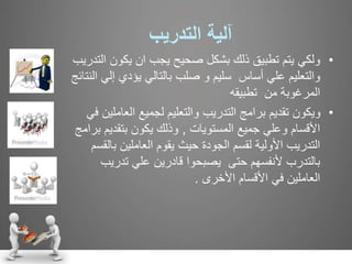 ‫آلية‬‫التدريب‬
•‫ولكي‬‫يكون‬ ‫ان‬ ‫يجب‬ ‫صحيح‬ ‫بشكل‬ ‫ذلك‬ ‫تطبيق‬ ‫يتم‬‫التدريب‬
‫إ‬ ‫يؤدي‬ ‫بالتالي‬ ‫صلب‬ ‫و‬ ‫سليم‬ ‫أساس‬ ‫علي‬ ‫والتعليم‬‫النتائج‬ ‫لي‬
‫تطبيقه‬ ‫من‬ ‫المرغوبة‬
•‫العا‬ ‫لجميع‬ ‫والتعليم‬ ‫التدريب‬ ‫برامج‬ ‫تقديم‬ ‫ويكون‬‫في‬ ‫ملين‬
‫المستويات‬ ‫جميع‬ ‫وعلي‬ ‫األقسام‬,‫بتقدي‬ ‫يكون‬ ‫وذلك‬‫برامج‬ ‫م‬
‫ب‬ ‫العاملين‬ ‫يقوم‬ ‫حيث‬ ‫الجودة‬ ‫لقسم‬ ‫األولية‬ ‫التدريب‬‫القسم‬
‫تدري‬ ‫علي‬ ‫قادرين‬ ‫يصبحوا‬ ‫حتى‬ ‫ألنفسهم‬ ‫بالتدرب‬‫ب‬
‫األقسام‬ ‫في‬ ‫العاملين‬‫األخرى‬.
 