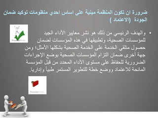 ‫ضرورة‬‫ضما‬ ‫توكيد‬ ‫منظومات‬ ‫احدي‬ ‫اساس‬ ‫علي‬ ‫مبنية‬ ‫المنظمة‬ ‫تكون‬ ‫ان‬‫ن‬
‫الجودة‬(‫االعتماد‬)
•‫الجيد‬ ‫األداء‬ ‫معايير‬ ‫نشر‬ ‫هو‬ ‫ذلك‬ ‫من‬ ‫الرئيسي‬ ‫والهدف‬
‫لضمان‬ ‫المؤسسات‬ ‫هذه‬ ‫في‬ ‫وتطبيقها‬ ،‫الصحية‬ ‫للمؤسسات‬
‫األمثل؛‬ ‫بشكلها‬ ‫الصحية‬ ‫الخدمة‬ ‫على‬ ‫الخدمة‬ ‫متلقي‬ ‫حصول‬‫ومن‬
‫اإلجراءات‬ ‫بوضع‬ ‫الصحية‬ ‫المؤسسات‬ ‫التزام‬ ‫ضمان‬ ‫أخرى‬ ‫جهة‬
‫المؤس‬ ‫قبل‬ ‫من‬ ‫المحدد‬ ‫األداء‬ ‫مستوى‬ ‫على‬ ‫للحفاظ‬ ‫الضرورية‬‫سة‬
‫وإد‬ ً‫ا‬‫طبي‬ ‫المستمر‬ ‫للتطوير‬ ‫خطة‬ ‫ووضع‬ ‫لالعتماد‬ ‫المانحة‬‫اريا‬.
 