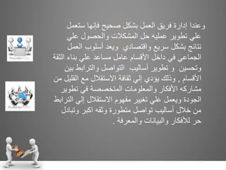‫وعندا‬‫ستع‬ ‫فإنها‬ ‫صحيح‬ ‫بشكل‬ ‫العمل‬ ‫فريق‬ ‫إدارة‬‫مل‬
‫علي‬ ‫والحصول‬ ‫المشكالت‬ ‫حل‬ ‫عمليه‬ ‫تطوير‬ ‫علي‬
‫ال‬ ‫أسلوب‬ ‫ويعد‬ ‫واقتصادي‬ ‫سريع‬ ‫بشكل‬ ‫نتائج‬‫عمل‬
‫ال‬ ‫بناء‬ ‫علي‬ ‫مساعد‬ ‫عامل‬ ‫األقسام‬ ‫داخل‬ ‫في‬ ‫الجماعي‬‫ثقة‬
‫والترابط‬ ‫التواصل‬ ‫أساليب‬ ‫تطوير‬ ‫و‬ ‫وتحسين‬‫بين‬
‫األقسام‬,‫الق‬ ‫مع‬ ‫االستقالل‬ ‫ثقافة‬ ‫إلي‬ ‫يؤدي‬ ‫وذلك‬‫من‬ ‫ليل‬
‫تطو‬ ‫في‬ ‫المتخصصة‬ ‫والمعلومات‬ ‫األفكار‬ ‫مشاركه‬‫ير‬
‫ا‬ ‫إلي‬ ‫االستقالل‬ ‫مفهوم‬ ‫تغيير‬ ‫علي‬ ‫ويعمل‬ ‫الجودة‬‫لترابط‬
‫وتب‬ ‫اكبر‬ ‫وثقه‬ ‫متطورة‬ ‫تواصل‬ ‫أساليب‬ ‫خالل‬ ‫من‬‫ادل‬
‫والمعرفة‬ ‫والبيانات‬ ‫لألفكار‬ ‫حر‬.
 