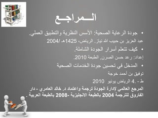 ‫ال‬‫ـــ‬‫مراج‬‫ــ‬‫ع‬
•‫جودة‬‫الصحية‬ ‫الرعاية‬:‫العمل‬ ‫والتطبيق‬ ‫النظرية‬ ‫األسس‬‫ي‬.
‫نياز‬ ‫هللا‬ ‫حبيب‬ ‫بن‬ ‫العزيز‬ ‫عبد‬.،‫الرياض‬1425‫هـ‬/2004
•‫كيف‬‫الشاملة‬ ‫الجودة‬ ‫أسرار‬ ‫تتعلم‬.
‫إعداد‬:‫الصرن‬ ‫حسن‬ ‫رعد‬,‫الطبعة‬2010.
•‫الصحية‬ ‫الخدمات‬ ‫جودة‬ ‫تحسين‬ ‫في‬ ‫المدخل‬
‫خوجة‬ ‫أحمد‬ ‫بن‬ ‫توفيق‬
‫ط‬4. –‫يونيو‬ ‫الرياض‬2010
‫واعتماد‬ ‫ترجمة‬ ‫الجودة‬ ‫إلدارة‬ ‫العالمي‬ ‫المرجع‬‫د‬.‫العامري‬ ‫خالد‬–‫دار‬
‫للترجمة‬ ‫الفاروق‬2004‫االنجليزية‬ ‫بالطبعة‬-2008‫العربية‬ ‫بالطبعة‬.
 