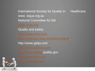 International Society for Quality in Healthcare
www. isqua.org.au
National Committee for QA
www.ncqa.org
Quality and safety
http://www.ashc.com
http://www.squ.edu.om/med/mededu.
http://www.gdqa.com
http://www.mlshcq.com
http://www.taking quality.gov
http://www.urac.org
http://www.carf.org
 