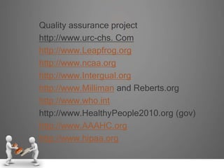 Quality assurance project
http://www.urc-chs. Com
http://www.Leapfrog.org
http://www.ncaa.org
http://www.Intergual.org
http://www.Milliman and Reberts.org
http://www.who.int
http://www.HealthyPeople2010.org (gov)
http://www.AAAHC.org
http://www.hipaa.org
 