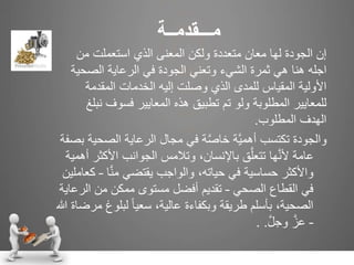 ‫م‬‫ـــ‬‫قدم‬‫ــ‬‫ة‬
‫من‬ ‫استعملت‬ ‫الذي‬ ‫المعنى‬ ‫ولكن‬ ‫متعددة‬ ‫معان‬ ‫لها‬ ‫الجودة‬ ‫إن‬
‫ثمرة‬ ‫هي‬ ‫هنا‬ ‫اجله‬‫وتعني‬ ‫الشيء‬‫الصحية‬ ‫الرعاية‬ ‫في‬ ‫الجودة‬
‫المقدمة‬ ‫الخدمات‬ ‫إليه‬ ‫وصلت‬ ‫الذي‬ ‫للمدى‬ ‫المقياس‬ ‫األولية‬
‫نب‬ ‫فسوف‬ ‫المعايير‬ ‫هذه‬ ‫تطبيق‬ ‫تم‬ ‫ولو‬ ‫المطلوبة‬ ‫للمعايير‬‫لغ‬
‫المطلوب‬ ‫الهدف‬.
‫الص‬ ‫الرعاية‬ ‫مجال‬ ‫في‬ ‫ة‬َّ‫ص‬‫خا‬ ‫َّة‬‫ي‬‫أهم‬ ‫تكتسب‬ ‫والجودة‬‫بصفة‬ ‫حية‬
‫األ‬ ‫الجوانب‬ ‫وتالمس‬ ،‫باإلنسان‬ ‫ق‬َّ‫تتعل‬ ‫ها‬َّ‫ن‬‫أل‬ ‫عامة‬‫أهمية‬ ‫كثر‬
‫ا‬َّ‫ن‬‫م‬ ‫يقتضي‬ ‫والواجب‬ ،‫حياته‬ ‫في‬ ‫حساسية‬ ‫واألكثر‬–‫كعاملين‬
‫الصحي‬ ‫القطاع‬ ‫في‬–‫ال‬ ‫من‬ ‫ممكن‬ ‫مستوى‬ ‫أفضل‬ ‫تقديم‬‫رعاية‬
‫لبلو‬ ً‫ا‬‫سعي‬ ،‫عالية‬ ‫وبكفاءة‬ ‫طريقة‬ ‫بأسلم‬ ،‫الصحية‬‫هللا‬ ‫مرضاة‬ ‫غ‬
–َّ‫ل‬‫وج‬ َّ‫عز‬. .
 