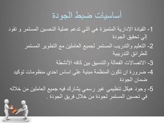 ‫الجودة‬ ‫ضبط‬ ‫أساسيات‬
1-‫القيادة‬‫المست‬ ‫التحسين‬ ‫عملية‬ ‫تدعم‬ ‫التي‬ ‫هي‬ ‫المتميزة‬ ‫اإلدارية‬‫تقود‬ ‫و‬ ‫مر‬
‫الجودة‬ ‫تحقيق‬ ‫إلي‬
2-‫المس‬ ‫التطوير‬ ‫مع‬ ‫العاملين‬ ‫لجميع‬ ‫المستمر‬ ‫والتدريب‬ ‫التعليم‬‫تمر‬
‫التدريبية‬ ‫للطرائق‬
3-‫االتصاالت‬‫األنشطة‬ ‫كافه‬ ‫بين‬ ‫والتنسيق‬ ‫الفعالة‬
4-‫ضرورة‬‫توكي‬ ‫منظومات‬ ‫احدي‬ ‫اساس‬ ‫علي‬ ‫مبنية‬ ‫المنظمة‬ ‫تكون‬ ‫ان‬‫د‬
‫الجودة‬ ‫ضمان‬
5-‫وجود‬‫من‬ ‫العاملين‬ ‫جميع‬ ‫فيه‬ ‫يشارك‬ ‫رسمي‬ ‫غير‬ ‫تنظيمي‬ ‫هيكل‬‫خالله‬
‫الجودة‬ ‫فريق‬ ‫خالل‬ ‫من‬ ‫لجودة‬ ‫المستمر‬ ‫تحسين‬ ‫في‬.
 
