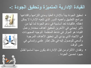 ‫القيادة‬‫اإلدارية‬‫المتميزة‬‫و‬‫تحقيق‬‫الجودة‬:-
•‫وا‬ ‫التزامها‬ ‫ومدي‬ ‫العليا‬ ‫باإلدارة‬ ‫يبدأ‬ ‫الجودة‬ ‫تحقيق‬‫قتناعها‬
‫ال‬ ‫اإلدارة‬ ‫تلعبه‬ ‫الذي‬ ‫الدور‬ ‫وأهميه‬ ‫التطبيق‬ ‫ببرامج‬‫يمكن‬
‫إغفاله‬,‫فالقيادة‬‫لها‬ ‫لما‬ ‫الجودة‬ ‫دعم‬ ‫في‬ ‫أساسية‬ ‫تعد‬‫من‬
‫محددة‬ ‫أهداف‬ ‫لتحقيق‬ ‫اآلخرين‬ ‫في‬ ‫إيجابي‬ ‫تأثير‬,‫و‬‫عمل‬
‫المجهو‬ ‫لتوجيه‬ ‫المنظمة‬ ‫نشاط‬ ‫في‬ ‫المؤثر‬ ‫هو‬ ‫القيادة‬‫دات‬
‫المرجوة‬ ‫األهداف‬ ‫تحقيق‬ ‫إلى‬ ‫يؤدي‬ ‫الذي‬ ‫االتجاه‬ ‫في‬
‫للوصول‬ ‫والسعي‬‫إليه‬‫في‬‫ظل‬‫علمي‬ ‫إطار‬‫ف‬ ‫وإنساني‬‫ي‬
‫الوقت‬ ‫نفس‬
•‫أساس‬ ‫سببا‬ ‫يكون‬ ‫قد‬ ‫اإلدارة‬ ‫قبل‬ ‫من‬ ‫االلتزام‬ ‫وفقدان‬‫لفشل‬ ‫يا‬
‫الجودة‬ ‫تحسين‬ ‫جهود‬.
 