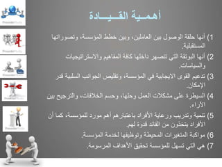 ‫أه‬‫ـ‬‫م‬‫ــ‬‫ية‬‫الق‬‫ـــ‬‫ي‬‫ـــ‬‫ادة‬
1)‫وتصورات‬ ،‫المؤسسة‬ ‫خطط‬ ‫وبين‬ ،‫العاملين‬ ‫بين‬ ‫الوصول‬ ‫حلقة‬ ‫أنها‬‫ها‬
‫المستقبلية‬.
2)‫واالستراتيجيات‬ ‫المفاهيم‬ ‫كافة‬ ‫داخلها‬ ‫تنصهر‬ ‫التي‬ ‫البوتقة‬ ‫أنها‬
‫والسياسات‬.
3)‫السلب‬ ‫الجوانب‬ ‫وتقليص‬ ،‫المؤسسة‬ ‫في‬ ‫االيجابية‬ ‫القوى‬ ‫تدعيم‬‫قدر‬ ‫ية‬
‫اإلمكان‬.
4)‫ب‬ ‫والترجيح‬ ،‫الخالفات‬ ‫وحسم‬ ،‫وحلها‬ ‫العمل‬ ‫مشكالت‬ ‫على‬ ‫السيطرة‬‫ين‬
‫اآلراء‬.
5)‫أ‬ ‫كما‬ ،‫للمؤسسة‬ ‫مورد‬ ‫أهم‬ ‫باعتبارهم‬ ‫األفراد‬ ‫ورعاية‬ ‫وتدريب‬ ‫تنمية‬‫ن‬
‫لهم‬ ‫قدوة‬ ‫القائد‬ ‫من‬ ‫يتخذون‬ ‫األفراد‬.
6)‫المؤسسة‬ ‫لخدمة‬ ‫وتوظيفها‬ ‫المحيطة‬ ‫المتغيرات‬ ‫مواكبة‬.
7)‫المرسومة‬ ‫األهداف‬ ‫تحقيق‬ ‫للمؤسسة‬ ‫تسهل‬ ‫التي‬ ‫هي‬.
 