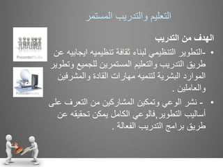 ‫التعليم‬‫والتدريب‬‫المستمر‬
‫من‬ ‫الهدف‬‫التدريب‬
•-‫اي‬ ‫تنظيميه‬ ‫ثقافة‬ ‫لبناء‬ ‫التنظيمي‬ ‫التطوير‬‫عن‬ ‫جابيه‬
‫و‬ ‫للجميع‬ ‫المستمرين‬ ‫والتعليم‬ ‫التدريب‬ ‫طريق‬‫تطوير‬
‫والمشرفي‬ ‫القادة‬ ‫مهارات‬ ‫لتنميه‬ ‫البشرية‬ ‫الموارد‬‫ن‬
‫والعاملين‬.
•-‫ع‬ ‫التعرف‬ ‫من‬ ‫المشاركين‬ ‫وتمكين‬ ‫الوعي‬ ‫نشر‬‫لى‬
‫التطوير‬ ‫أساليب‬,‫تحقيقه‬ ‫يمكن‬ ‫الكامل‬ ‫فالوعي‬‫عن‬
‫الفعالة‬ ‫التدريب‬ ‫برامج‬ ‫طريق‬.
 