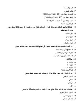 d.‫خطأ‬ ‫مازكر‬ ‫كل‬
9.‫ي‬‫المعيار‬ ‫المائع‬
a.‫ة‬‫ر‬‫ا‬‫ر‬‫ح‬ ‫جة‬‫در‬ ‫عند‬ ‫الماء‬O
4C‫وكثافة‬3
1000kg/m
b.‫ة‬‫ر‬‫ا‬‫ر‬‫ح‬ ‫جة‬‫در‬ ‫الزئبق‬O
4C‫وكثافة‬3
13600kg/m
c.‫ة‬‫ر‬‫ا‬‫ر‬‫ح‬ ‫جة‬‫در‬ ‫اء‬‫و‬‫اله‬O
4C‫وكثافة‬3
1.2kg/m
d.‫خاطئة‬ ‫االجابات‬ ‫كل‬
11.‫لى‬‫ا‬‫و‬ ‫السائل‬ ‫نقاط‬ ‫جميع‬ ‫إلى‬ ‫نقصان‬ ‫أي‬ ‫دون‬ ‫ينتقل‬ ‫مغلق‬ ‫وعاء‬ ‫ضمن‬ ‫سائل‬ ‫على‬ ‫المطبق‬ ‫الخارجي‬ ‫الضغط‬
‫المغلق‬ ‫الوعاء‬ ‫ان‬‫ر‬‫جد‬
a.‫قانون‬‫باسكال‬
b.‫نيوتن‬ ‫قانون‬
c.‫برنوللي‬ ‫قانون‬
d.‫تورشيللي‬ ‫قانون‬
11.‫في‬‫ارخميدس‬ ‫قاعدة‬‫يساوي‬ ‫ها‬‫مقدار‬ ‫العلى‬ ‫أسيا‬‫ر‬ ‫تدفعه‬ ‫لقوة‬ ‫المائع‬ ‫في‬ ‫المغمور‬ ‫الجسم‬ ‫يتعرض‬
a.. ‫الجسم‬ ‫يزيحه‬ ‫الذي‬ ‫المائع‬ ‫ثقل‬
b.. ‫الجسم‬ ‫يزيحه‬ ‫الذي‬ ‫المائع‬ ‫حجم‬
c.. ‫الجسم‬ ‫يزيحه‬ ‫الذي‬ ‫المائع‬ ‫كتلة‬
12.‫الطفو‬ ‫قوة‬
a.𝐹 = 𝜌𝑔𝑉
b.𝐹 = 𝜌𝑔𝐻
c.𝐹 = 𝜌𝑔𝐴
d.‫خاطئة‬ ‫االجابات‬ ‫كل‬
13.‫السائل‬ ‫سريان‬‫الذي‬‫البعض‬ ‫بعضها‬ ‫فوق‬ ‫طبقاته‬ ‫الق‬‫ز‬‫ان‬ ‫عن‬ ‫عبارة‬ ‫يكون‬‫يسمي‬
a.‫الصﻔحي‬ ‫السريان‬
b.‫الطبقي‬
c.‫الرقائقي‬
d.‫ج‬‫اللز‬
14.‫االنسياب‬‫الذي‬‫على‬ ‫المائع‬ ‫حالة‬ ‫تتغير‬ ‫ال‬‫للزمن‬ ‫بالنسبة‬ ‫المائع‬ ‫في‬ ‫نقطة‬ ‫أي‬‫يسمي‬
a.‫ة‬‫ر‬‫ا‬‫ر‬‫للح‬ ‫الكاظم‬ ‫السريان‬
b.‫المثالي‬ ‫السريان‬
c.‫المستقر‬ ‫االنسياب‬
 
