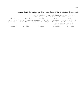 ‫ا‬‫لﻀﻐط‬
‫ابع‬‫ر‬‫ال‬ ‫ال‬‫ؤ‬‫الس‬‫بالحسابات‬ ‫قم‬‫ال‬‫ال‬‫اسة‬‫ر‬‫ك‬ ‫في‬ ‫زمة‬‫االجا‬‫ح‬ ‫دائرة‬ ‫ضع‬ ‫ثم‬ ‫ومن‬ ‫بة‬‫و‬‫الصحيحة‬ ‫اإلجابة‬ ‫رقم‬ ‫ل‬
1.‫الي‬‫و‬‫ح‬ ‫يزن‬ ‫منتظم‬ ‫صلب‬ ‫جسم‬50N‫و‬ ‫اء‬‫و‬‫اله‬ ‫في‬30N‫له‬ ‫النوعي‬ ‫الوزن‬ ‫فما‬ ‫الماء‬ ‫في‬
A. 1.5 B. 1.67 C. 2.5 D. 3 E. 5
2.‫ها‬‫قطر‬ ‫صابون‬ ‫فقاعة‬ ‫اعتبر‬3mm‫السطحي‬ ‫التوتر‬ ‫معامل‬ ‫كان‬ ‫اذا‬0.072N/m‫يبلغ‬ ‫كم‬ ‫مقياس‬ ‫كﻀﻐط‬ ‫صﻔر‬ ‫يبلغ‬ ‫الخارجي‬ ‫الﻀﻐط‬‫و‬
‫المقاس‬ ‫بالﻀﻐط‬ ‫للﻔقاعة‬ ‫الداخلي‬ ‫الﻀﻐط‬
A. -24Pa B. +96Pa C. +48Pa D. -192Pa E. +192Pa
 