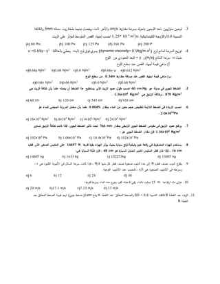 3.‫ها‬‫مقدار‬ ‫عة‬‫بسر‬ ‫ك‬‫يتحر‬ ‫اللوحين‬ ‫،احد‬ ‫يين‬‫ز‬‫ا‬‫و‬‫مت‬ ‫لوحين‬4m/s‫األخر‬‫و‬‫سمكه‬ ‫يت‬‫ز‬ ‫طبقة‬ ‫بينهما‬ ‫ويﻔصل‬ ‫ثابت‬5mm‫ال‬‫و‬‫كثافة‬
‫النسبية‬0.8‫ال‬ ‫اللزوجة‬‫و‬‫كينماتيكية‬/s.2
m4-
1.25* 10‫احسب‬‫إجهاد‬‫الم‬ ‫المتوسط‬ ‫القص‬‫ؤ‬‫يت‬‫ز‬‫ال‬ ‫علي‬ ‫ثر‬
(a) 80 Pa, (b) 100 Pa (c) 125 Pa (d) 160 Pa (e) 200 P
4.‫لمائع‬ ‫عة‬‫السر‬ ‫يع‬‫ز‬‫تو‬‫ج‬‫لز‬(2
kg/m.sdynamic viscosity= 0.9(‫بالعﻼقة‬ ‫يعطي‬ ‫ثابت‬ ‫ح‬‫لو‬ ‫فوق‬ ‫يسري‬2
y-u =0.68y
‫حيث‬u‫عة‬‫سر‬‫المائع‬(m/s)‫و‬y=‫ح‬‫اللو‬ ‫من‬ ‫العمودي‬ ‫البعد‬
‫قيمة‬ ‫ماهي‬ )‫أ‬‫أجهاد‬‫ح‬‫اللو‬ ‫سطح‬ ‫عند‬ ‫القص‬
a)0.68y N/m2
b)0.68 N/m2
c)0.0 N/m2
d)0.68y-y e)0.612 N/m2
‫ها‬‫مقدار‬ ‫مسافة‬ ‫عند‬ ‫القص‬ ‫اجهاد‬ ‫قيمة‬ ‫ماهي‬ )‫ب‬0.34m‫الوح‬ ‫سطح‬ ‫من‬
a)0.68y N/m2
b)0.66 N/m2
c)0.0 N/m2
d)0.68 N/m2
5.‫في‬ ‫الجوي‬ ‫الضغط‬‫مدينة‬‫هو‬60 cm.Hg‫هذا‬ ‫يستطيع‬ ‫الذي‬ ‫الزيت‬ ‫عمود‬ ‫طول‬ ‫احسب‬‫هي‬ ‫الزيت‬ ‫كثافة‬ ‫بأن‬ ً‫ا‬‫علم‬ ‫يحمله‬ ‫أن‬ ‫الضغط‬
3
879 Kg/m‫هي‬ ‫الزئبق‬ ‫وكثافة‬ ،3
Kg/m4
1.36x10.
a) 60 cm b) 120 cm c) 545 cm d) 928 cm
6.‫بمقدار‬ ‫الماء‬ ‫من‬ ‫معين‬ ‫حجم‬ ‫لتقليص‬ ‫زمة‬‫الال‬ ‫الضغط‬ ‫في‬ ‫الزيادة‬ ‫احسب‬0.004%‫هو‬ ‫للماء‬ ‫الحجمي‬ ‫المرونة‬ ‫معامل‬ ‫بأن‬ ً‫ا‬‫علم‬
Pa10
2.0x10.
a) 16x105
N/m2
b) 8x105
N/m2
c) 4x105
N/m2
d) 2x105
N/m2
7.‫بمقدار‬ ‫الزئبقي‬ ‫الجوي‬ ‫الضغط‬ ‫مقياس‬ ‫في‬ ‫الزئبق‬ ‫عمود‬ ‫يرتفع‬766 mm‫تساوي‬ ‫الزئبق‬ ‫كثافة‬ ‫كانت‬ ‫فإذا‬ ،‫الجوي‬ ‫الضغط‬ ‫تأثير‬ ‫تحت‬
3
Kg/m4
1.36x10: ‫هو‬ ‫الجوي‬ ‫الضغط‬ ‫مقدار‬ ‫فإن‬
a) 102x106
Pa b) 1.06x103
Pa c) 10.4x103
Pa d) 102x103
Pa
8.‫ها‬‫قدر‬ ‫بقوة‬ ‫اء‬‫و‬‫اله‬ ‫يؤثر‬ ‫بحيث‬ ‫ة‬‫ر‬‫سيا‬ ‫لرفع‬ ‫هيدروليكية‬ ‫افعة‬‫ر‬ ‫في‬ ‫المضغوط‬ ‫اء‬‫و‬‫اله‬ ‫يستخدم‬14697 N‫ه‬‫ر‬‫قط‬ ‫الذي‬ ‫الصغير‬ ‫المكبس‬ ‫على‬
16 cm‫هو‬ ‫ة‬‫ر‬‫للسيا‬ ‫الحامل‬ ‫الكبير‬ ‫المكبس‬ ‫قطر‬ ‫كان‬ ‫فإذا‬ ،48 cm:‫هي‬ ‫ة‬‫ر‬‫السيا‬ ‫كتلة‬ ‫فإن‬ ،
a) 14697 kg b) 1633 kg c) 132273kg d) 13497 kg
9.‫ه‬‫ر‬‫قط‬ ‫نصف‬ ‫أنبوب‬ ‫ع‬ّ‫يتﻔر‬R‫منها‬ ‫كل‬ ‫قطر‬ ‫نصف‬ ‫ة‬‫ر‬‫صﻐي‬ ‫أنابيب‬ ‫عدة‬ ‫إلى‬R/4،‫هي‬ ‫ة‬‫ر‬‫الكبي‬ ‫األنبوبة‬ ‫في‬ ‫السائل‬ ‫عة‬‫سر‬ ‫كانت‬ ‫فإذا‬ν،
‫هي‬ ‫ة‬‫ر‬‫الصﻐي‬ ‫األنابيب‬ ‫في‬ ‫عته‬‫وسر‬ν/3.‫عية‬‫الﻔر‬ ‫األنابيب‬ ‫عدد‬ ‫فاحسب‬ ،
a) 6 b) 12 c) 24 d) 48
11.‫تﻔاعه‬‫ر‬‫ا‬ ‫ماء‬ ‫ان‬‫ز‬‫خ‬m15‫يخر‬ ‫ثقب‬ ‫قاعدته‬ ‫وفي‬ ‫بالماء‬ ‫مملوء‬:‫ها‬‫قدر‬ ‫عة‬‫بسر‬ ‫الماء‬ ‫منه‬ ‫ج‬
a) 20 m/s b)17.1 m/s c)7.15 m/s d) 13 m/s
11.‫يت‬‫ز‬‫ال‬‫النقطة‬ ‫عند‬B‫النسبية‬ ‫كثافته‬SG = 0.8‫و‬‫الﻀﻐط‬‫المطلق‬‫النقطة‬ ‫عند‬A‫يبلغ‬)1atm)‫جوي‬ ‫ﻀﻐط‬‫الﻀﻐط‬ ‫قيمة‬ ‫اوجد‬‫المطلق‬‫عند‬
‫النقطة‬B
 