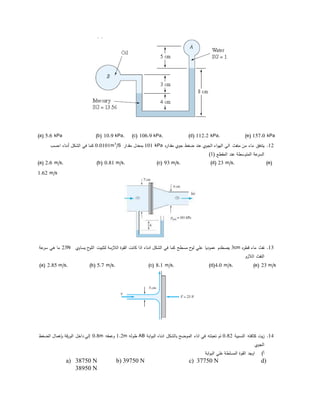 (a) 5.6 kPa (b) 10.9 kPa, (c) 106.9 kPa, (d) 112.2 kPa, (e) 157.0 kPa
12.‫ه‬‫ر‬‫مقدا‬ ‫جوي‬ ‫ﻀﻐط‬ ‫عند‬ ‫الجوي‬ ‫اء‬‫و‬‫اله‬ ‫الي‬ ‫منﻔث‬ ‫من‬ ‫ماء‬ ‫يتدفق‬101 kPa‫مقدار‬ ‫بمعدل‬/S3
0.0101m‫الشكل‬ ‫في‬ ‫كما‬‫أدناه‬‫احسب‬
( ‫المقطع‬ ‫عند‬ ‫المتوسطة‬ ‫عة‬‫السر‬1)
(a) 2.6 m/s, (b) 0.81 m/s, (c) 93 m/s, (d) 23 m/s, (e)
1.62 m/s
13.‫ه‬‫ر‬‫قط‬ ‫ماء‬ ‫نﻔث‬3cm‫يساوي‬ ‫ح‬‫اللو‬ ‫لتثبيت‬ ‫الﻼزمة‬ ‫القوة‬ ‫كانت‬ ‫اذا‬ ‫ادناه‬ ‫الشكل‬ ‫في‬ ‫كما‬ ‫مسطح‬ ‫ح‬‫لو‬ ‫علي‬ ‫عموديا‬ ‫يصطدم‬23N‫عة‬‫سر‬ ‫هي‬ ‫ما‬
‫الﻼزم‬ ‫النﻔث‬
(a) 2.85 m/s, (b) 5.7 m/s, (c) 8.1 m/s, (d)4.0 m/s, (e) 23 m/s
14.‫النسبية‬ ‫كثافته‬ ‫يت‬‫ز‬0.82‫ابة‬‫و‬‫الب‬ ‫ادناه‬ ‫بالشكل‬ ‫الموﻀح‬ ‫اناء‬ ‫في‬ ‫تعبئته‬ ‫تم‬AB‫طوله‬1.2m‫وعمقه‬0.8m‫الﻀﻐط‬ ‫بإهمال‬ ‫قة‬‫ر‬‫الو‬ ‫داخل‬ ‫إلي‬
‫الجوي‬
‫أ‬)‫ابة‬‫و‬‫الب‬ ‫علي‬ ‫المسلطة‬ ‫القوة‬ ‫اوجد‬
a) 38750 N b) 39750 N c) 37750 N d)
38950 N
 
