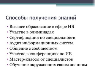 Способы получения знаний
• Высшее образование в сфере ИБ
• Участие в олимпиадах
• Сертификация по специальности
• Аудит информационных систем
• Общение с сообществом
• Участие в конференциях по ИБ
• Мастер-классы от специалистов
• Обучение окружающих своим знаниям
 