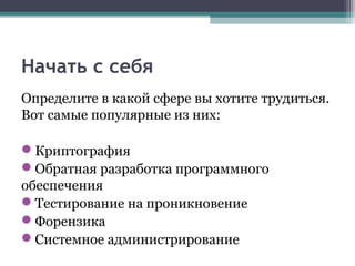 Начать с себя
Определите в какой сфере вы хотите трудиться.
Вот самые популярные из них:
Криптография
Обратная разработка программного
обеспечения
Тестирование на проникновение
Форензика
Системное администрирование
 