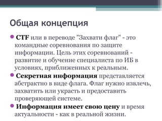 Общая концепция
CTF или в переводе "Захвати флаг" - это
командные соревнования по защите
информации. Цель этих соревнований -
развитие и обучение специалиста по ИБ в
условиях, приближенных к реальным.
Секретная информация представляется
абстрактно в виде флага. Флаг нужно извлечь,
захватить или украсть и предоставить
проверяющей системе.
Информация имеет свою цену и время
актуальности - как в реальной жизни.
 
