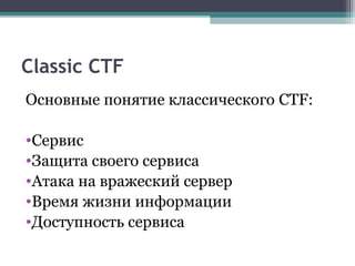 Classic CTF
Основные понятие классического CTF:
•Сервис
•Защита своего сервиса
•Атака на вражеский сервер
•Время жизни информации
•Доступность сервиса
 