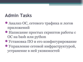 Admin Tasks
Анализ ОС, сетевого трафика и логов
приложений
Написание простых скриптов работы с
ОС на bash или python
Установка ПО и его конфигурирование
Управление сетевой инфраструктурой,
устранение в ней уязвимостей
 
