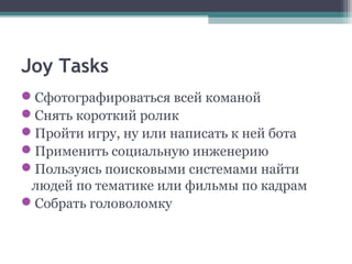 Joy Tasks
Сфотографироваться всей команой
Снять короткий ролик
Пройти игру, ну или написать к ней бота
Применить социальную инженерию
Пользуясь поисковыми системами найти
людей по тематике или фильмы по кадрам
Собрать головоломку
 