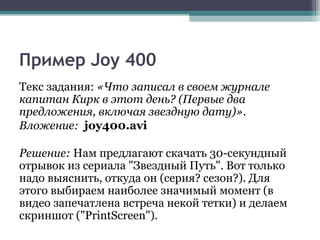 Пример Joy 400
Текс задания: «Что записал в своем журнале
капитан Кирк в этот день? (Первые два
предложения, включая звездную дату)».
Вложение: joy400.avi
Решение: Нам предлагают скачать 30-секундный
отрывок из сериала "Звездный Путь". Вот только
надо выяснить, откуда он (серия? сезон?). Для
этого выбираем наиболее значимый момент (в
видео запечатлена встреча некой тетки) и делаем
скриншот ("PrintScreen").
 