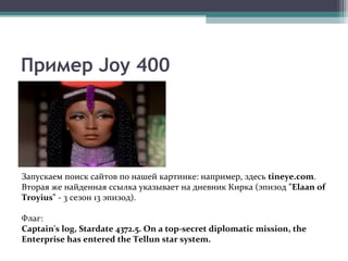 Пример Joy 400
Запускаем поиск сайтов по нашей картинке: например, здесь tineye.com.
Вторая же найденная ссылка указывает на дневник Кирка (эпизод "Elaan of
Troyius" - 3 сезон 13 эпизод).
Флаг:
Captain's log, Stardate 4372.5. On a top-secret diplomatic mission, the
Enterprise has entered the Tellun star system.
 