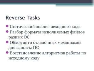 Reverse Tasks
Статический анализ исходного кода
Разбор формата исполняемых файлов
разных ОС
Обход анти отладочных механизмов
для защиты ПО
Восстановление алгоритмов работы по
исходному коду
 